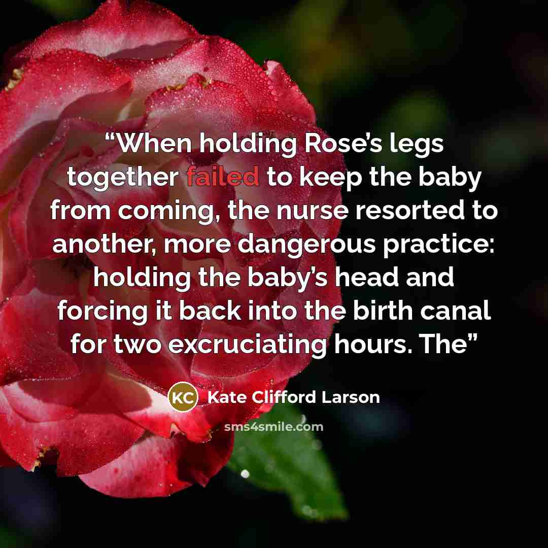 “When holding Rose’s legs together failed to keep the baby from coming, the nurse resorted to another, more dangerous practice: holding the baby’s head and forcing it back into the birth canal for two excruciating hours. The” quote by Kate Clifford Larson