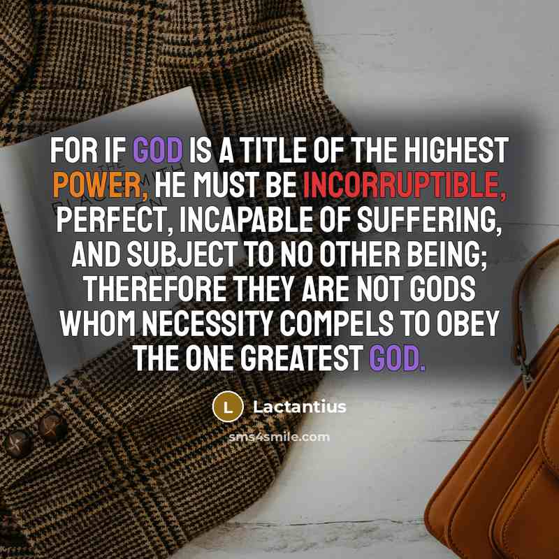 “For if God is a title of the highest power, He must be incorruptible, perfect, incapable of suffering, and subject to no other being; therefore they are not gods whom necessity compels to obey the one greatest God.” quote by Lactantius