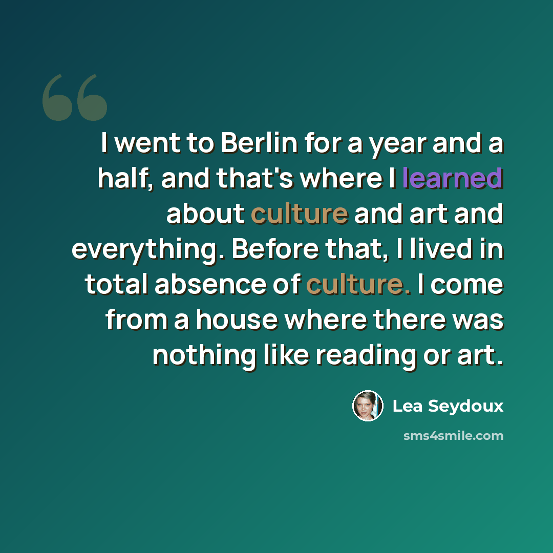“I went to Berlin for a year and a half, and that's where I learned about culture and art and everything. Before that, I lived in total absence of culture. I come from a house where there was nothing like reading or art.” quote by Lea Seydoux