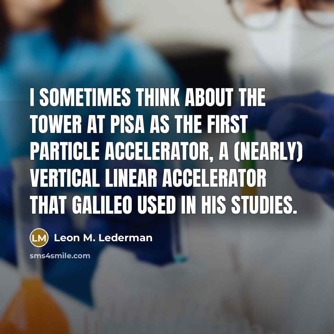 “I sometimes think about the tower at Pisa as the first particle accelerator, a (nearly) vertical linear accelerator that Galileo used in his studies.” quote by Leon M. Lederman