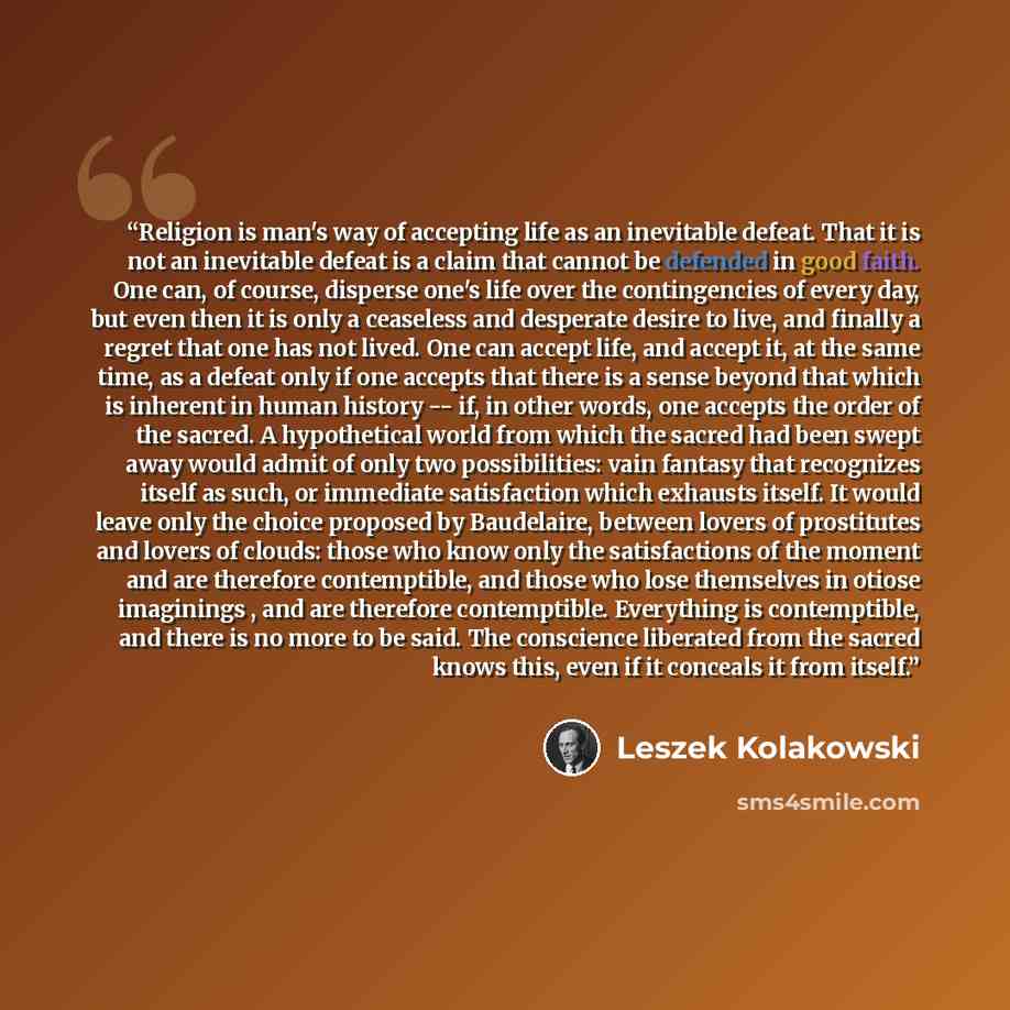 “Religion is man's way of accepting life as an inevitable defeat. That it is not an inevitable defeat is a claim that cannot be defended in good faith. One can, of course, disperse one's life over the contingencies of every day, but even then it is only a ceaseless and desperate desire to live, and…” quote by Leszek Kolakowski