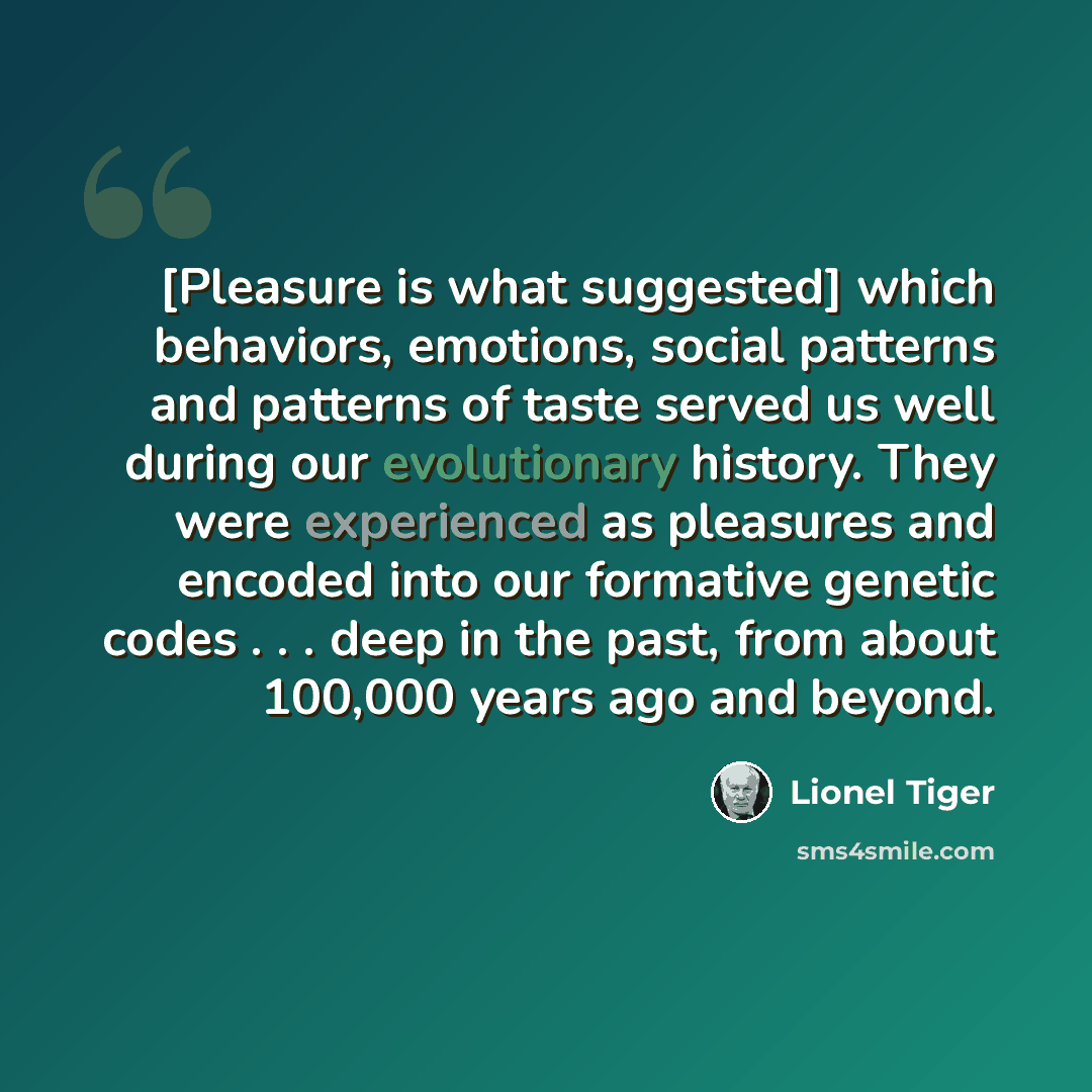 “[Pleasure is what suggested] which behaviors, emotions, social patterns and patterns of taste served us well during our evolutionary history. They were experienced as pleasures and encoded into our formative genetic codes . . . deep in the past, from about 100,000 years ago and beyond.” quote by Lionel Tiger