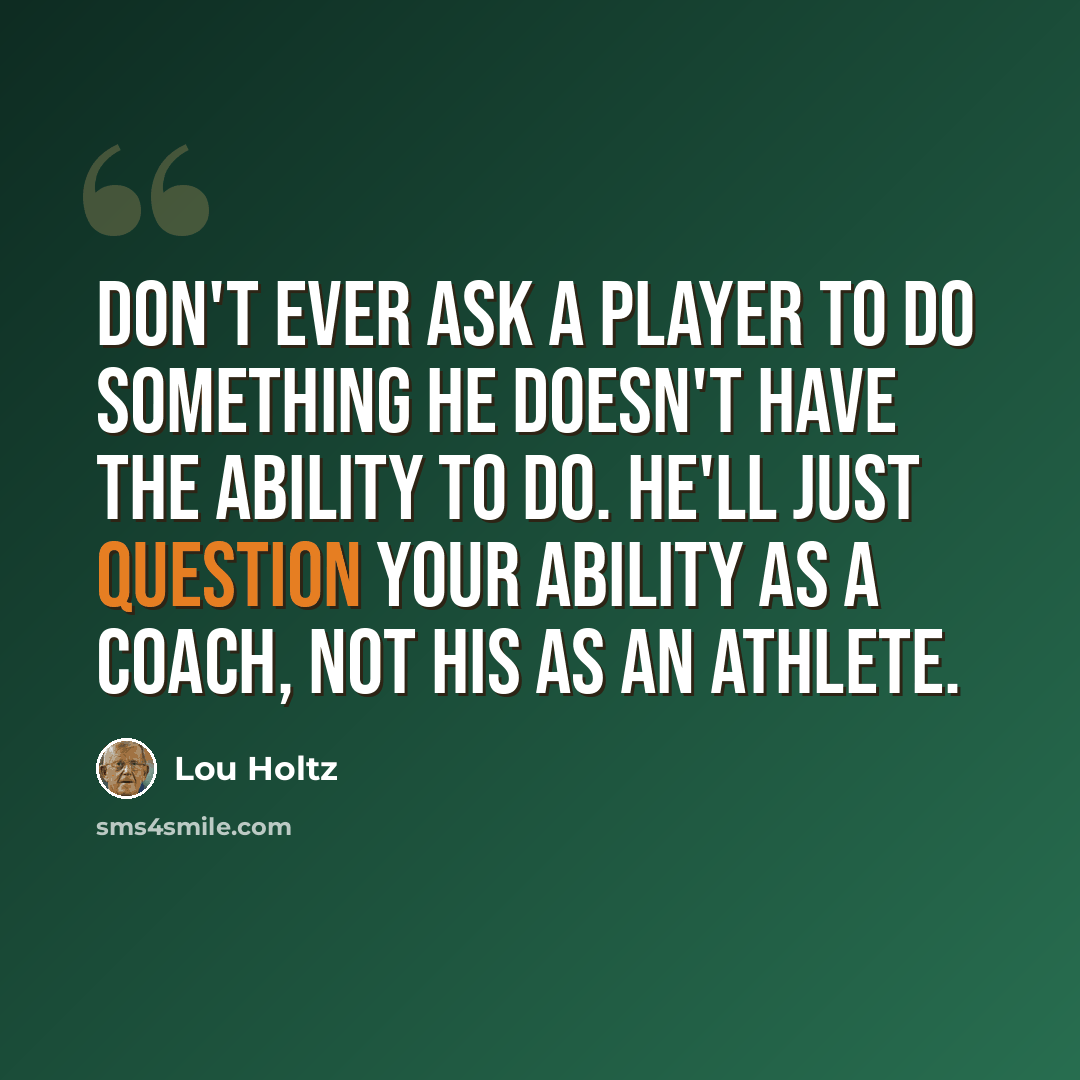 “Don't ever ask a player to do something he doesn't have the ability to do. He'll just question your ability as a coach, not his as an athlete.” quote by Lou Holtz