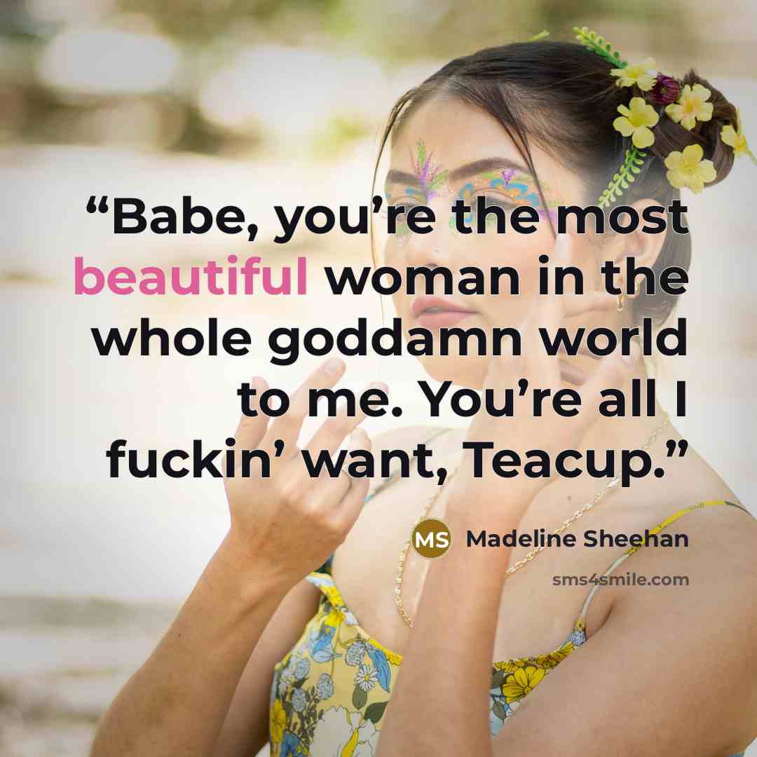 “Babe, you’re the most beautiful woman in the whole goddamn world to me. You’re all I fuckin’ want, Teacup.” quote by Madeline Sheehan