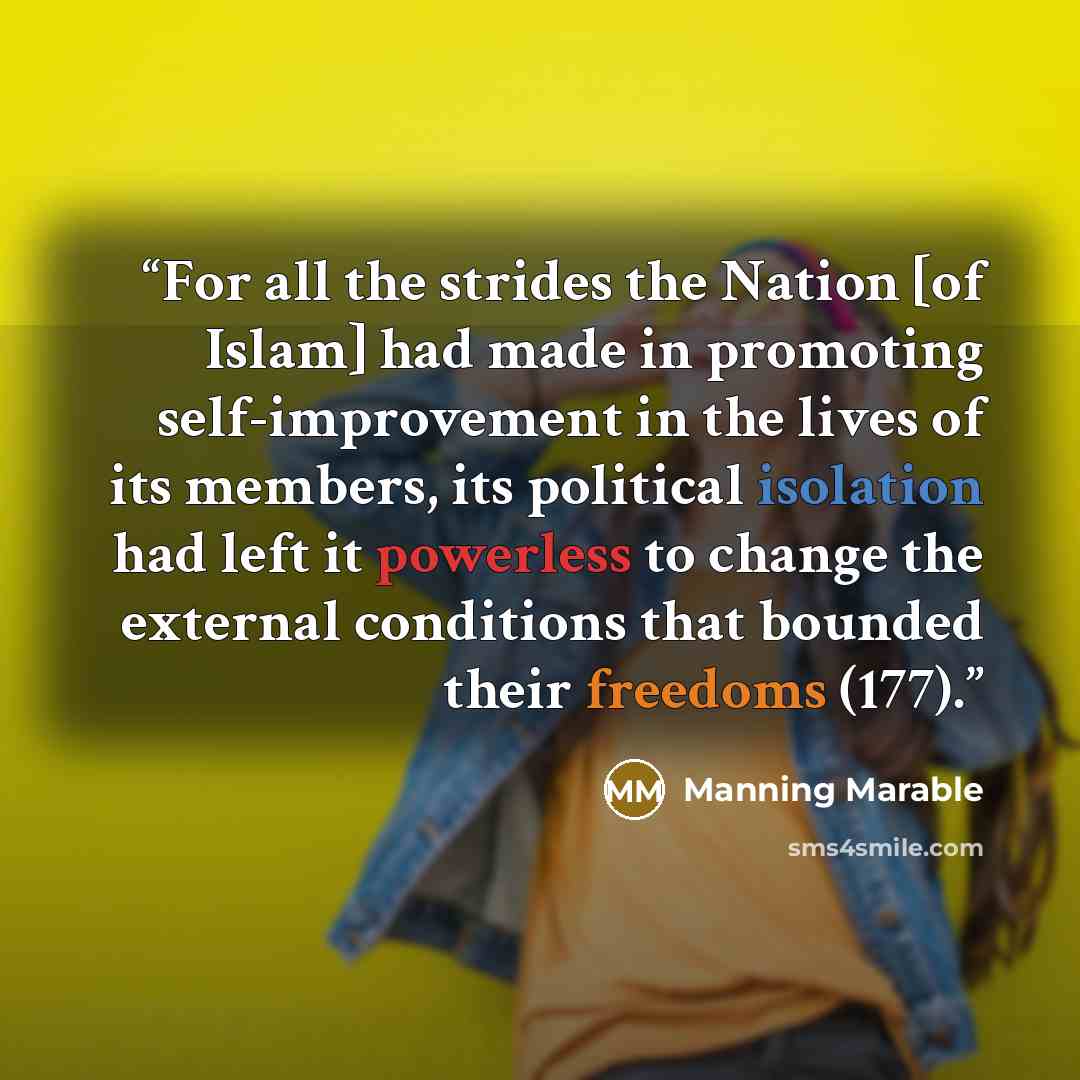 “For all the strides the Nation [of Islam] had made in promoting self-improvement in the lives of its members, its political isolation had left it powerless to change the external conditions that bounded their freedoms (177).” quote by Manning Marable