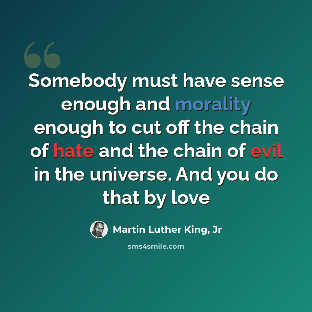 “Somebody must have sense enough and morality enough to cut off the chain of hate and the chain of evil in the universe. And you do that by love” quote by Martin Luther King, Jr