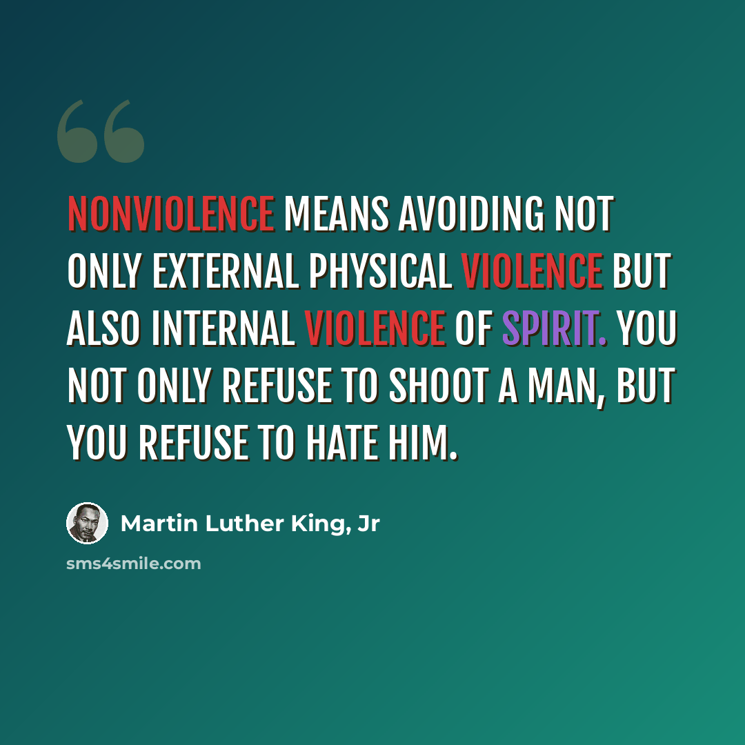 “Nonviolence means avoiding not only external physical violence but also internal violence of spirit. You not only refuse to shoot a man, but you refuse to hate him.” quote by Martin Luther King, Jr