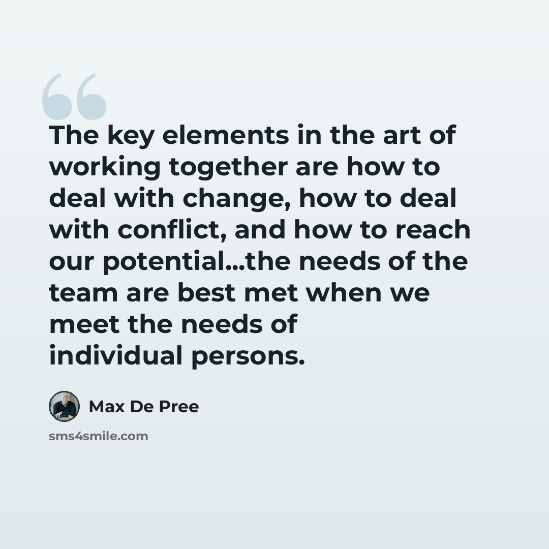 “The key elements in the art of working together are how to deal with change, how to deal with conflict, and how to reach our potential...the needs of the team are best met when we meet the needs of individual persons.” quote by Max De Pree