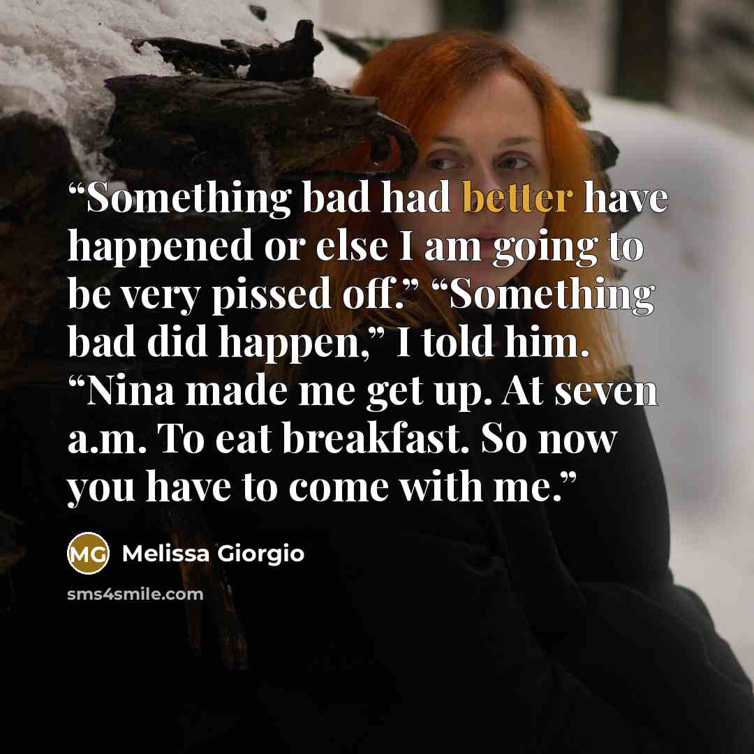 “Something bad had better have happened or else I am going to be very pissed off.” “Something bad did happen,” I told him. “Nina made me get up. At seven a.m. To eat breakfast. So now you have to come with me.” quote by Melissa Giorgio
