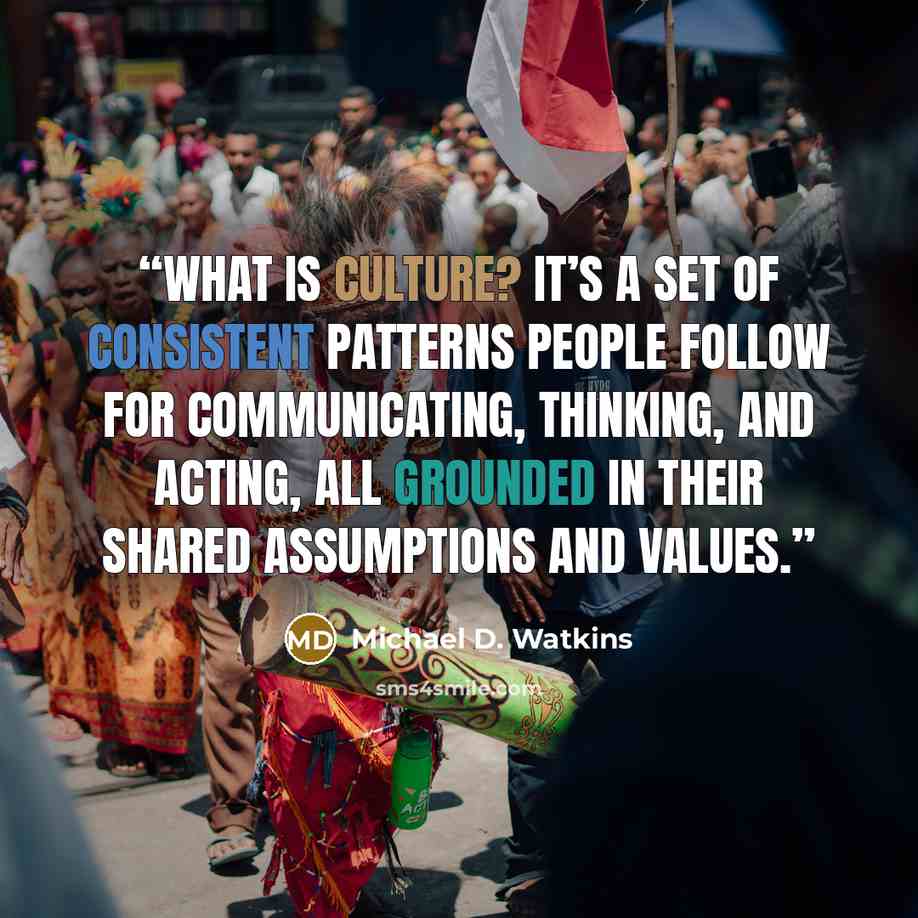 “What is culture? It’s a set of consistent patterns people follow for communicating, thinking, and acting, all grounded in their shared assumptions and values.” quote by Michael D. Watkins