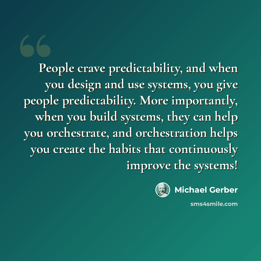 “People crave predictability, and when you design and use systems, you give people predictability. More importantly, when you build systems, they can help you orchestrate, and orchestration helps you create the habits that continuously improve the systems!” quote by Michael Gerber