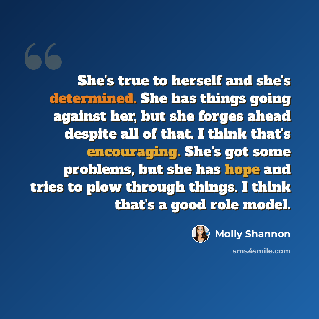 “She's true to herself and she's determined. She has things going against her, but she forges ahead despite all of that. I think that's encouraging. She's got some problems, but she has hope and tries to plow through things. I think that's a good role model.” quote by Molly Shannon