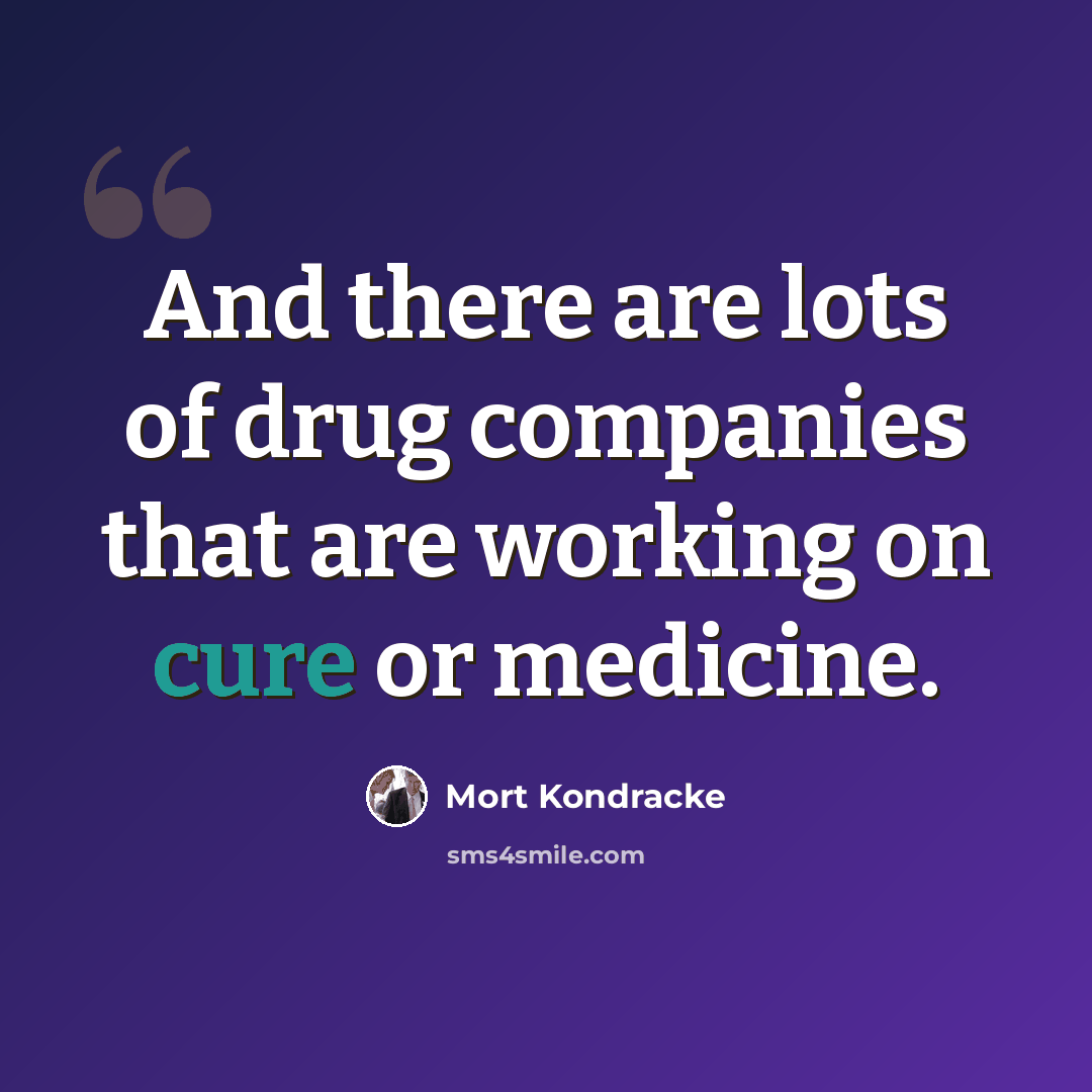 “And there are lots of drug companies that are working on cure or medicine.” quote by Mort Kondracke