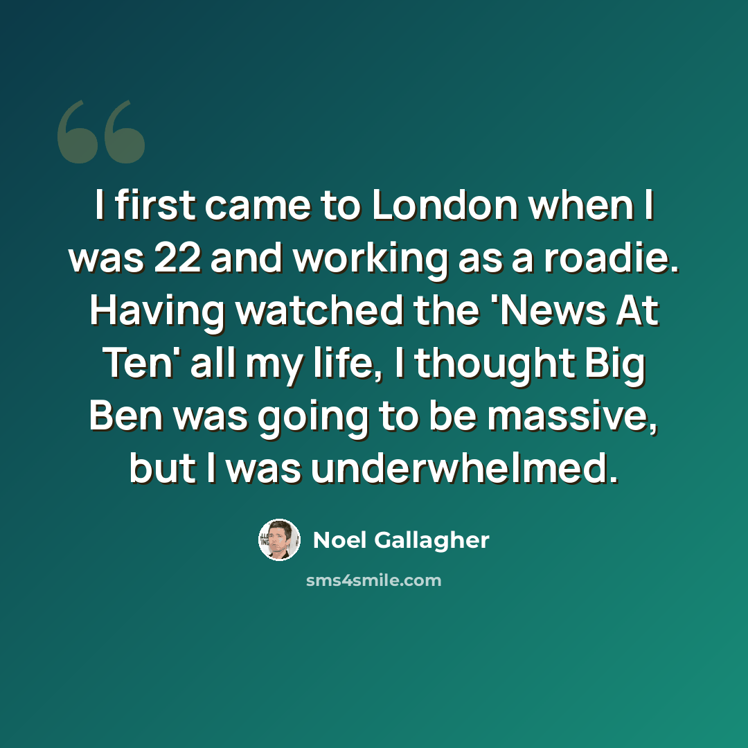 “I first came to London when I was 22 and working as a roadie. Having watched the 'News At Ten' all my life, I thought Big Ben was going to be massive, but I was underwhelmed.” quote by Noel Gallagher