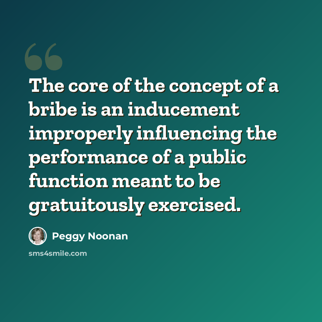 “The core of the concept of a bribe is an inducement improperly influencing the performance of a public function meant to be gratuitously exercised.” quote by Peggy Noonan