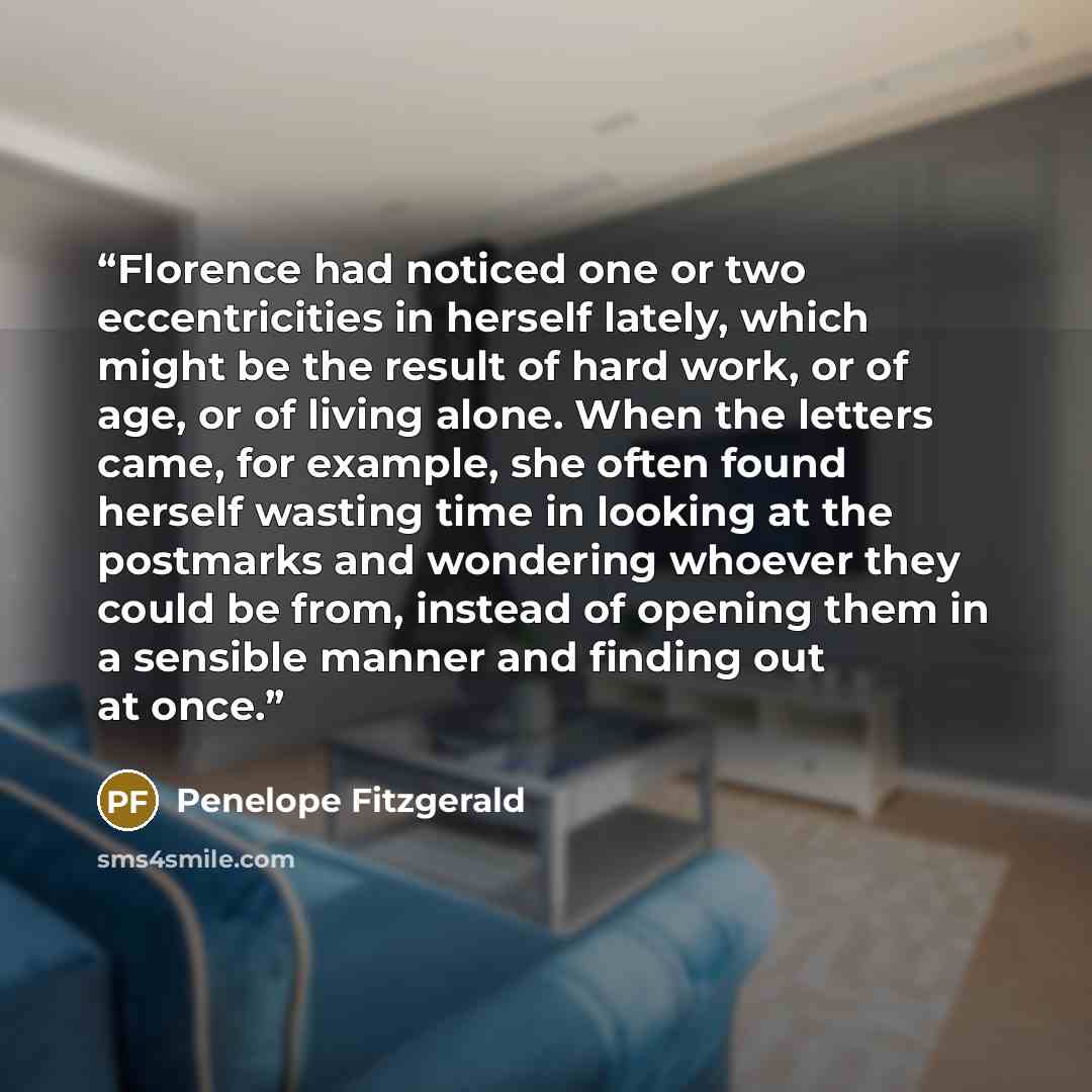 “Florence had noticed one or two eccentricities in herself lately, which might be the result of hard work, or of age, or of living alone. When the letters came, for example, she often found herself wasting time in looking at the postmarks and wondering whoever they could be from, instead of opening…” quote by Penelope Fitzgerald