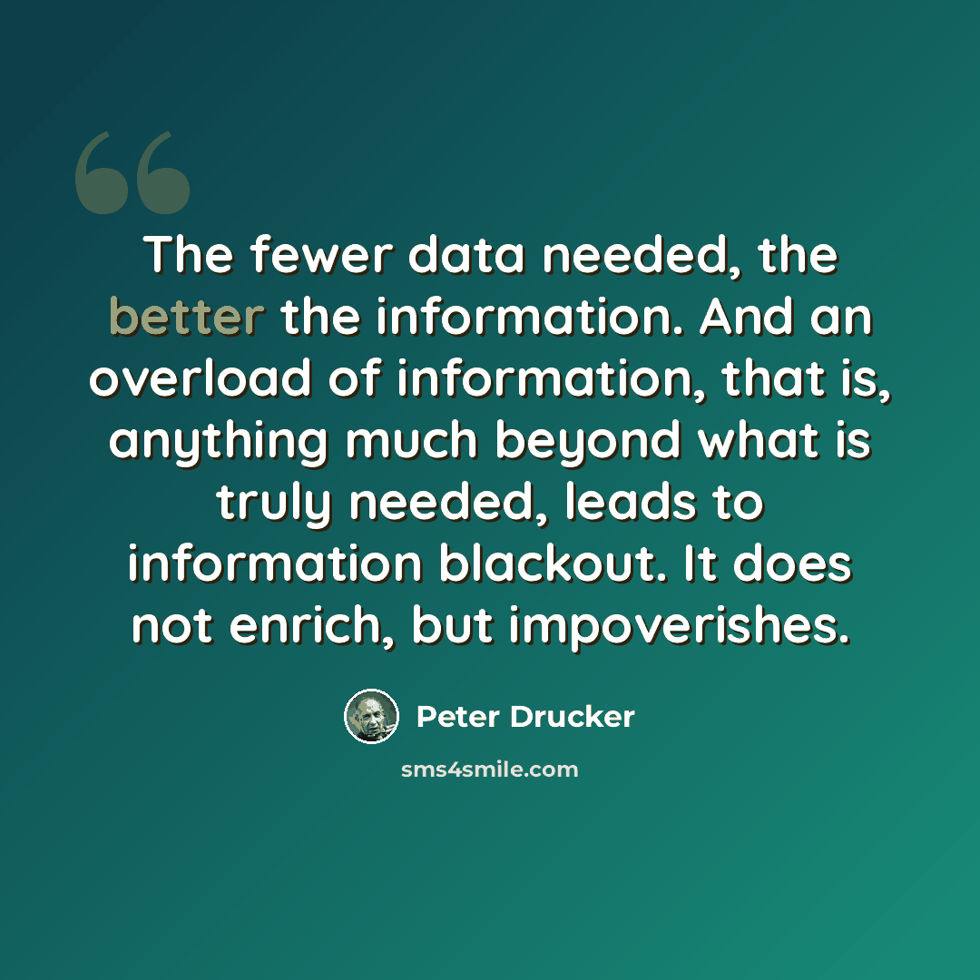 “The fewer data needed, the better the information. And an overload of information, that is, anything much beyond what is truly needed, leads to information blackout. It does not enrich, but impoverishes.” quote by Peter Drucker