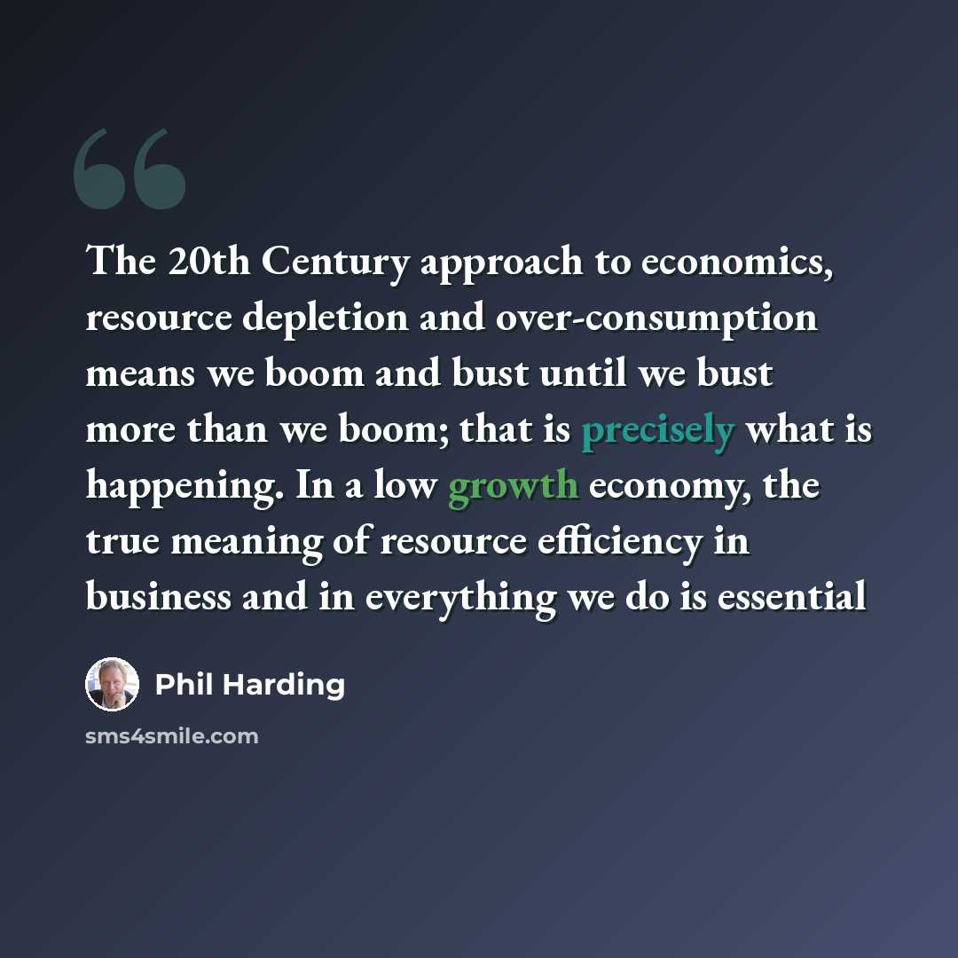 “The 20th Century approach to economics, resource depletion and over-consumption means we boom and bust until we bust more than we boom; that is precisely what is happening. In a low growth economy, the true meaning of resource efficiency in business and in everything we do is essential” quote by Phil Harding