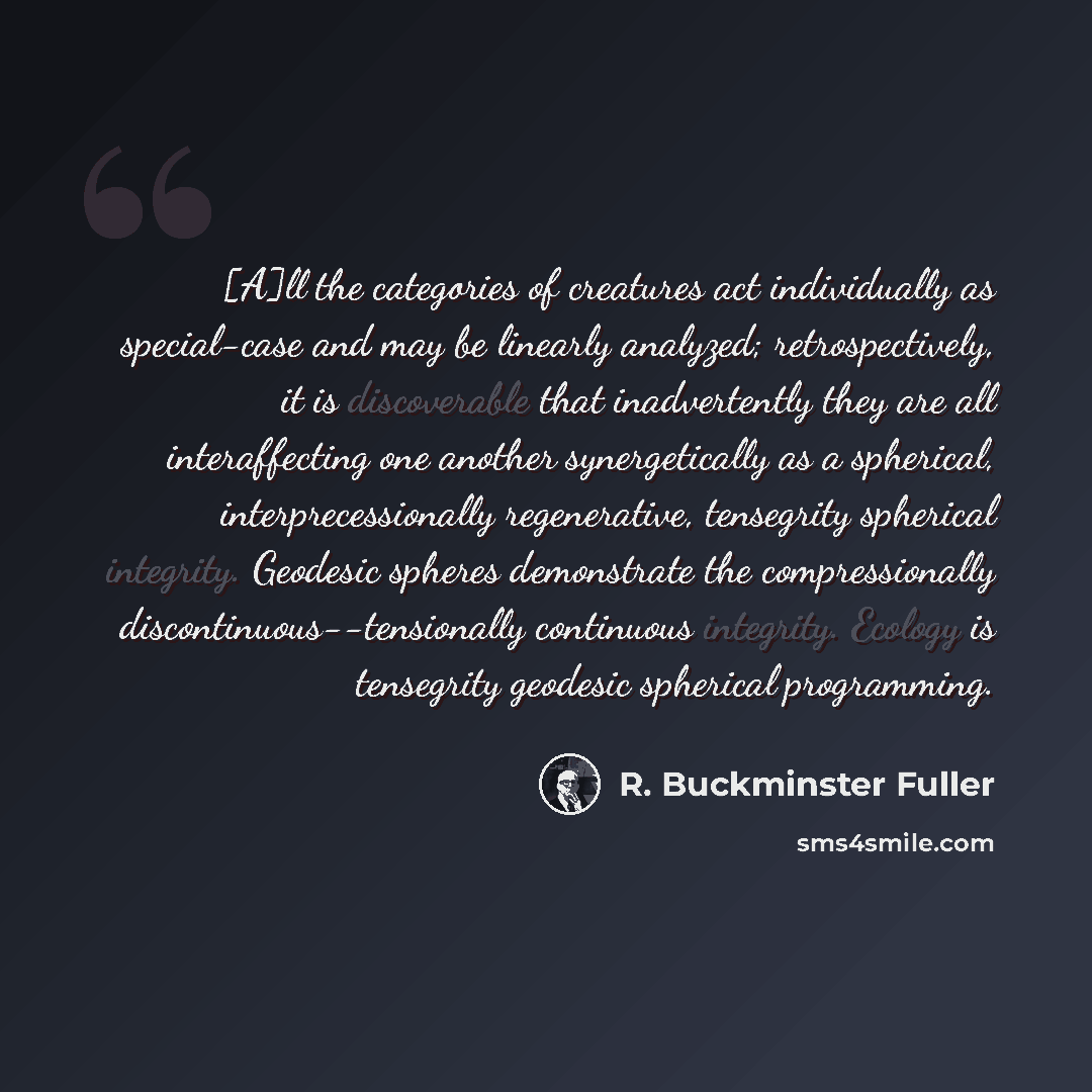 “[A]ll the categories of creatures act individually as special-case and may be linearly analyzed; retrospectively, it is discoverable that inadvertently they are all interaffecting one another synergetically as a spherical, interprecessionally regenerative, tensegrity spherical integrity. Geodesic…” quote by R. Buckminster Fuller