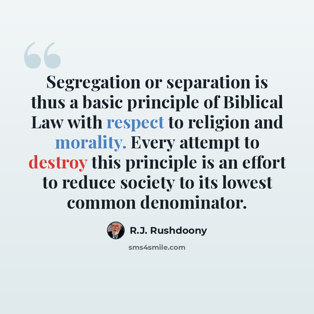 “Segregation or separation is thus a basic principle of Biblical Law with respect to religion and morality. Every attempt to destroy this principle is an effort to reduce society to its lowest common denominator.” quote by R.J. Rushdoony