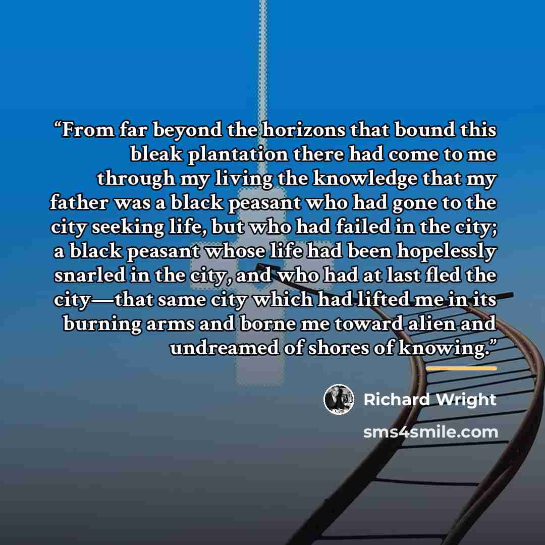 “From far beyond the horizons that bound this bleak plantation there had come to me through my living the knowledge that my father was a black peasant who had gone to the city seeking life, but who had failed in the city; a black peasant whose life had been hopelessly snarled in the city, and who…” quote by Richard Wright