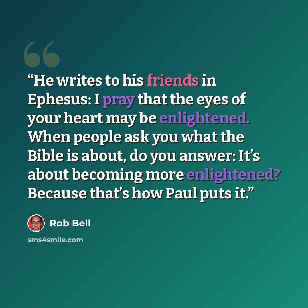 “He writes to his friends in Ephesus: I pray that the eyes of your heart may be enlightened. When people ask you what the Bible is about, do you answer: It’s about becoming more enlightened? Because that’s how Paul puts it.” quote by Rob Bell