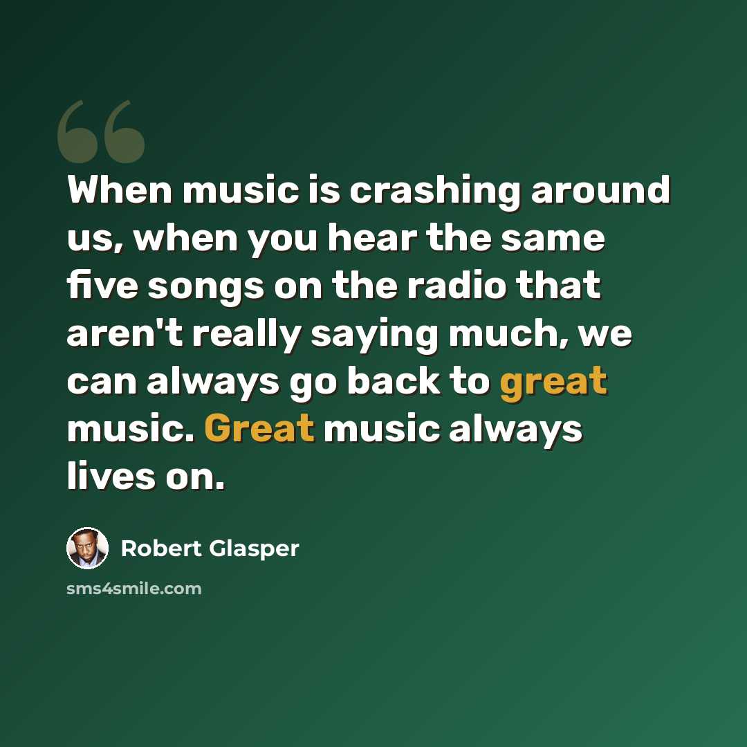 “When music is crashing around us, when you hear the same five songs on the radio that aren't really saying much, we can always go back to great music. Great music always lives on.” quote by Robert Glasper