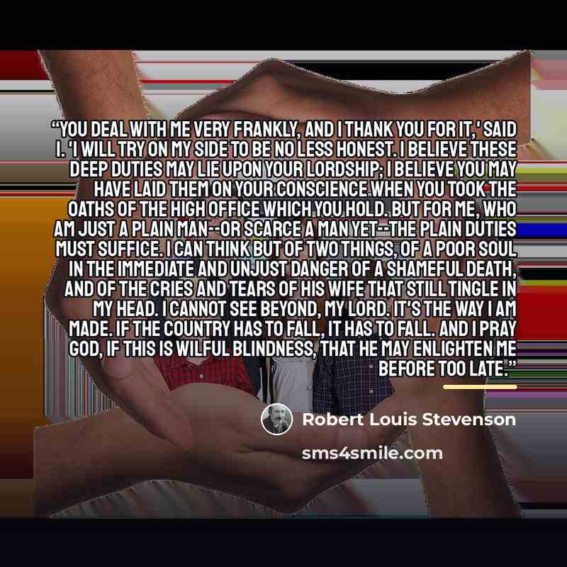 “You deal with me very frankly, and I thank you for it,' said I. 'I will try on my side to be no less honest. I believe these deep duties may lie upon your lordship; I believe you may have laid them on your conscience when you took the oaths of the high office which you hold. But for me, who am…” quote by Robert Louis Stevenson