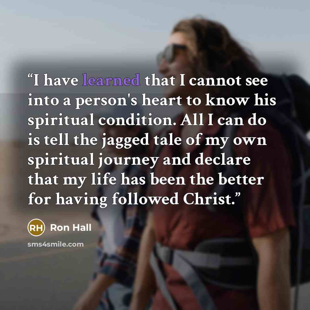 “I have learned that I cannot see into a person's heart to know his spiritual condition. All I can do is tell the jagged tale of my own spiritual journey and declare that my life has been the better for having followed Christ.” quote by Ron Hall