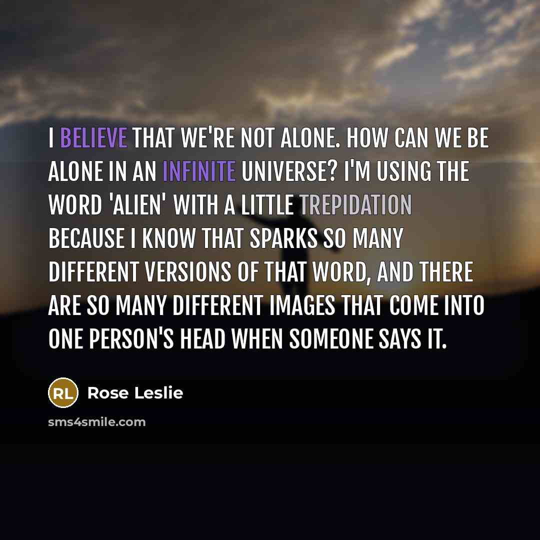 “I believe that we're not alone. How can we be alone in an infinite universe? I'm using the word 'alien' with a little trepidation because I know that sparks so many different versions of that word, and there are so many different images that come into one person's head when someone says it.” quote by Rose Leslie