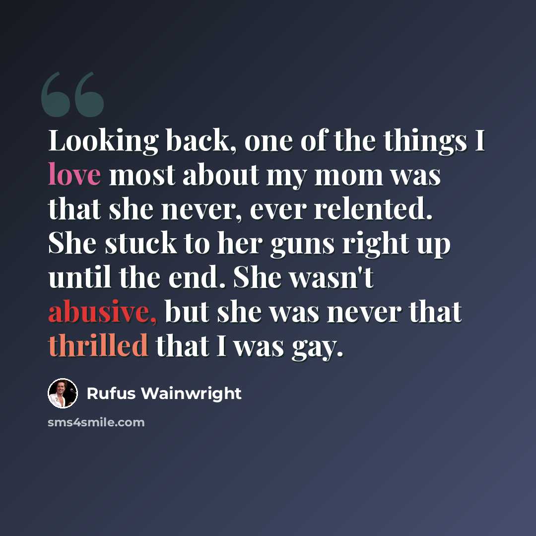 “Looking back, one of the things I love most about my mom was that she never, ever relented. She stuck to her guns right up until the end. She wasn't abusive, but she was never that thrilled that I was gay.” quote by Rufus Wainwright