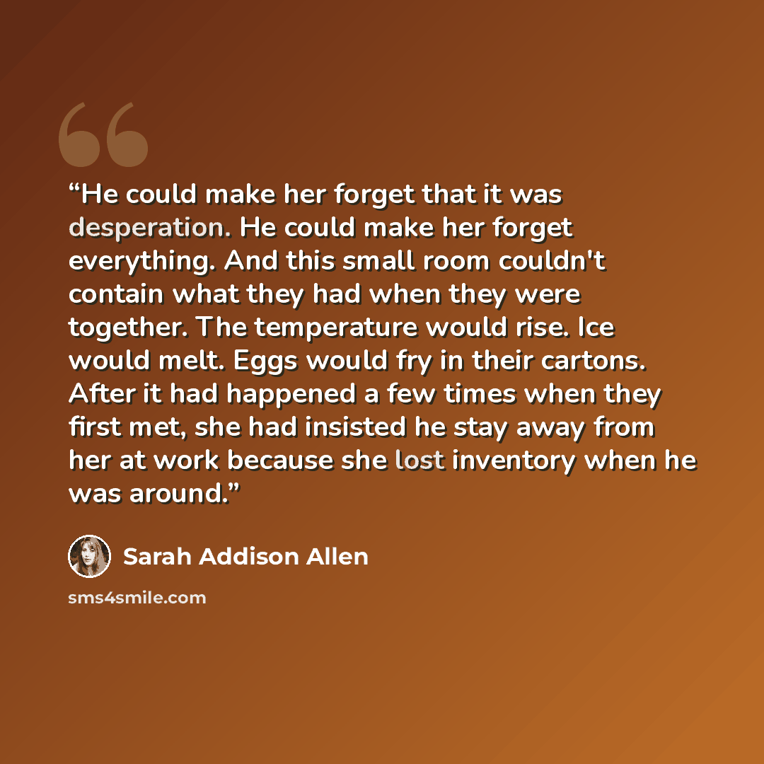 “He could make her forget that it was desperation. He could make her forget everything. And this small room couldn't contain what they had when they were together. The temperature would rise. Ice would melt. Eggs would fry in their cartons. After it had happened a few times when they first met, she…” quote by Sarah Addison Allen