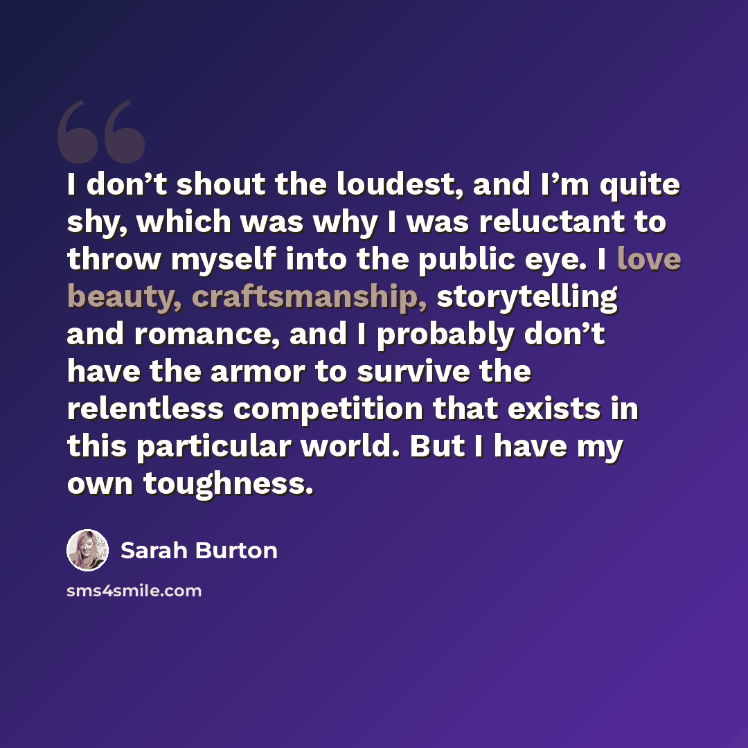 “I don’t shout the loudest, and I’m quite shy, which was why I was reluctant to throw myself into the public eye. I love beauty, craftsmanship, storytelling and romance, and I probably don’t have the armor to survive the relentless competition that exists in this particular world. But I have my own…” quote by Sarah Burton