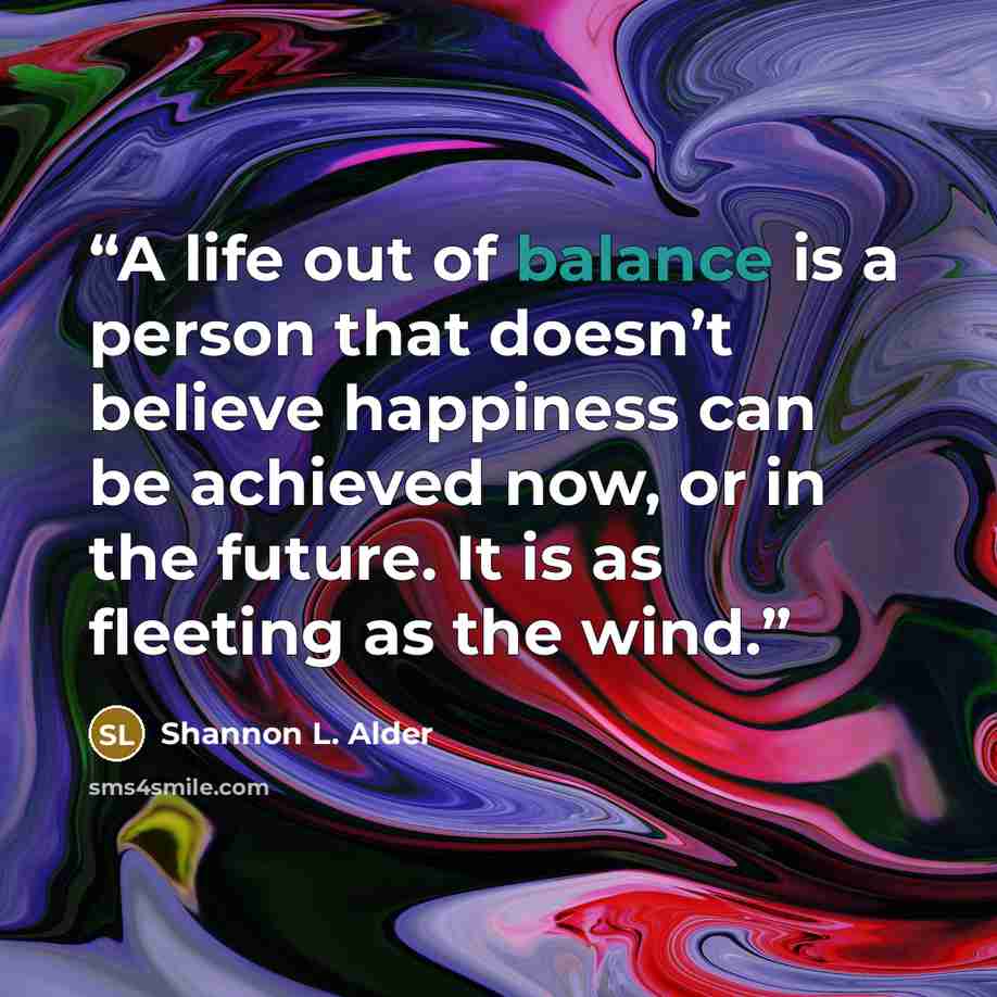 “A life out of balance is a person that doesn’t believe happiness can be achieved now, or in the future. It is as fleeting as the wind.” quote by Shannon L. Alder