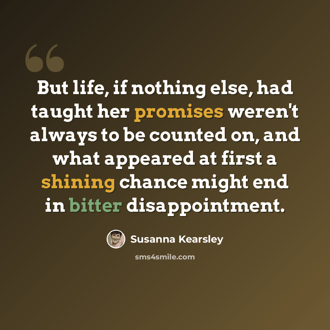 “But life, if nothing else, had taught her promises weren't always to be counted on, and what appeared at first a shining chance might end in bitter disappointment.” quote by Susanna Kearsley