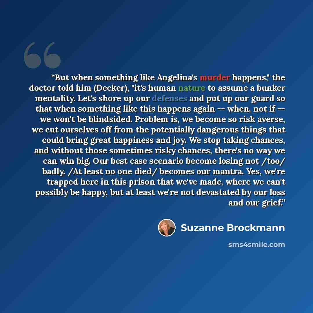 “But when something like Angelina's murder happens," the doctor told him (Decker), "it's human nature to assume a bunker mentality. Let's shore up our defenses and put up our guard so that when something like this happens again -- when, not if -- we won't be blindsided. Problem is, we become so…” quote by Suzanne Brockmann
