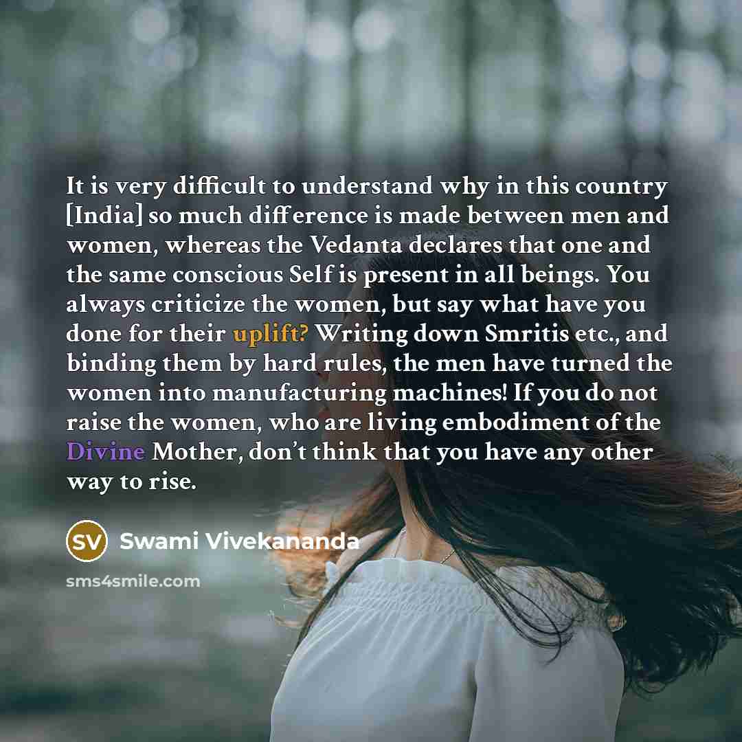 “It is very difficult to understand why in this country [India] so much difference is made between men and women, whereas the Vedanta declares that one and the same conscious Self is present in all beings. You always criticize the women, but say what have you done for their uplift? Writing down…” quote by Swami Vivekananda