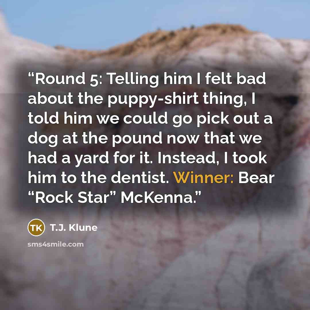 “Round 5: Telling him I felt bad about the puppy-shirt thing, I told him we could go pick out a dog at the pound now that we had a yard for it. Instead, I took him to the dentist. Winner: Bear “Rock Star” McKenna.” quote by T.J. Klune