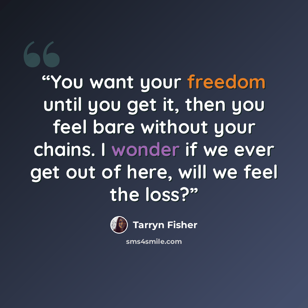 “You want your freedom until you get it, then you feel bare without your chains. I wonder if we ever get out of here, will we feel the loss?” quote by Tarryn Fisher