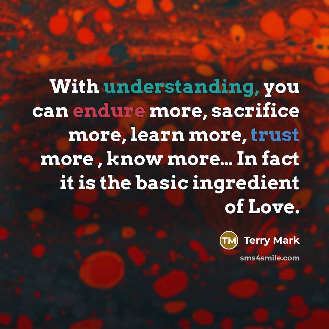 “With understanding, you can endure more, sacrifice more, learn more, trust more , know more… In fact it is the basic ingredient of Love.” quote by Terry Mark
