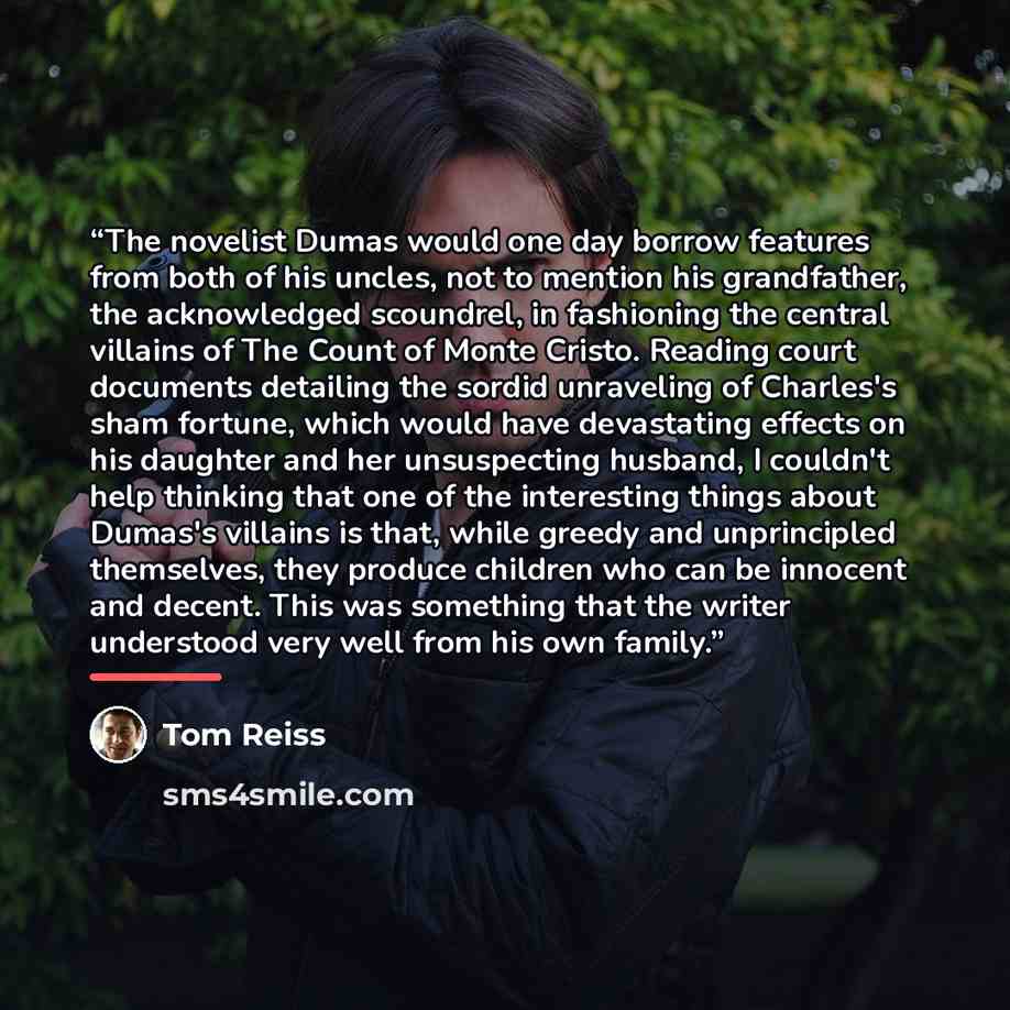 “The novelist Dumas would one day borrow features from both of his uncles, not to mention his grandfather, the acknowledged scoundrel, in fashioning the central villains of The Count of Monte Cristo. Reading court documents detailing the sordid unraveling of Charles's sham fortune, which would have…” quote by Tom Reiss