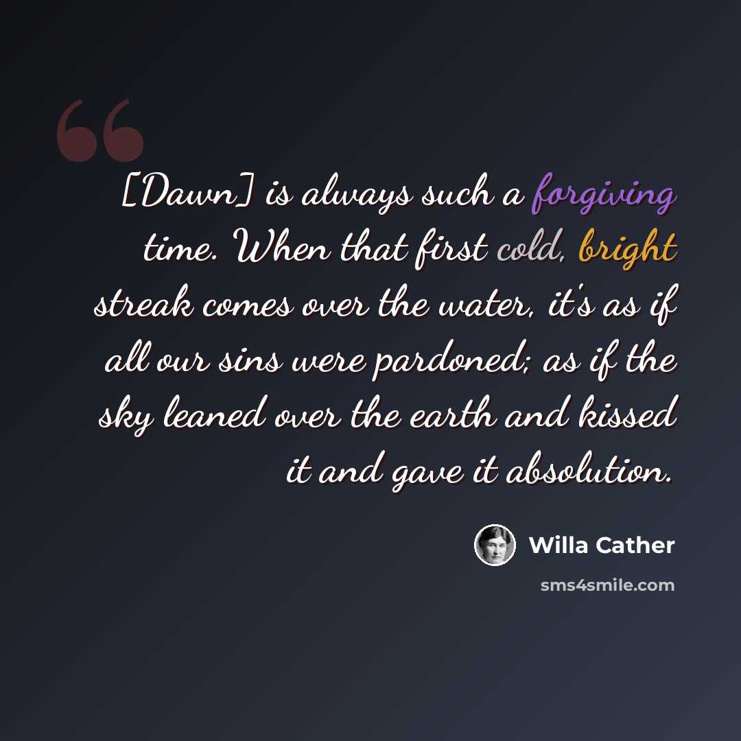 “[Dawn] is always such a forgiving time. When that first cold, bright streak comes over the water, it's as if all our sins were pardoned; as if the sky leaned over the earth and kissed it and gave it absolution.” quote by Willa Cather