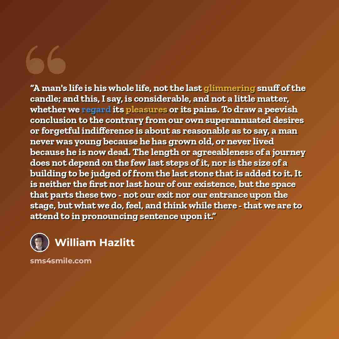 “A man's life is his whole life, not the last glimmering snuff of the candle; and this, I say, is considerable, and not a little matter, whether we regard its pleasures or its pains. To draw a peevish conclusion to the contrary from our own superannuated desires or forgetful indifference is about…” quote by William Hazlitt