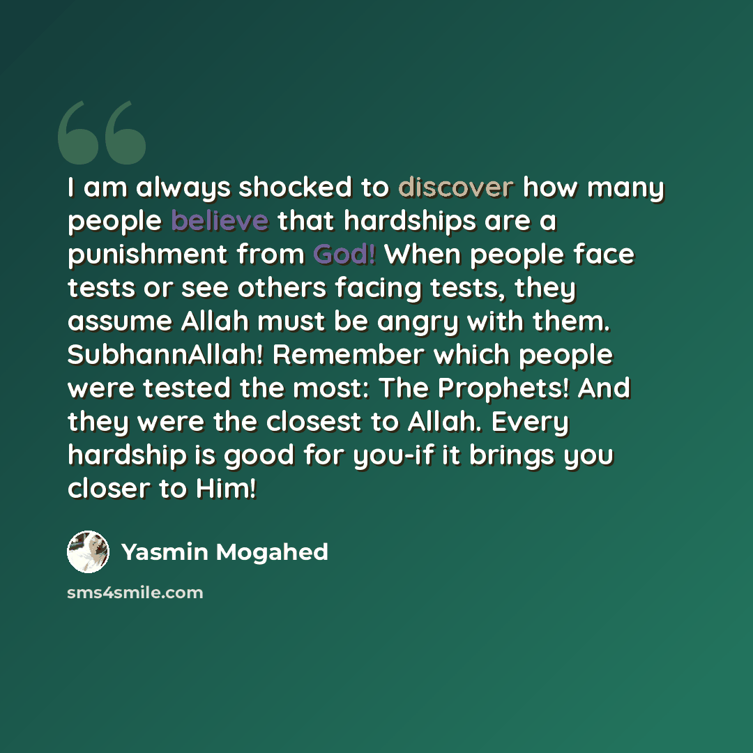 “I am always shocked to discover how many people believe that hardships are a punishment from God! When people face tests or see others facing tests, they assume Allah must be angry with them. SubhannAllah! Remember which people were tested the most: The Prophets! And they were the closest to…” quote by Yasmin Mogahed