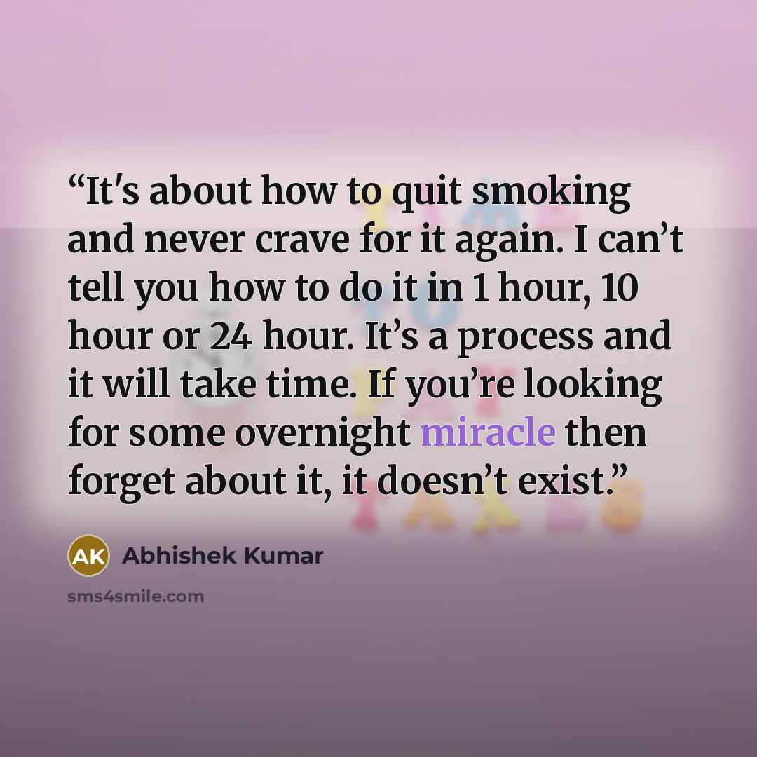 “It's about how to quit smoking and never crave for it again. I can’t tell you how to do it in 1 hour, 10 hour or 24 hour. It’s a process and it will take time. If you’re looking for some overnight miracle then forget about it, it doesn’t exist.” quote by Abhishek Kumar