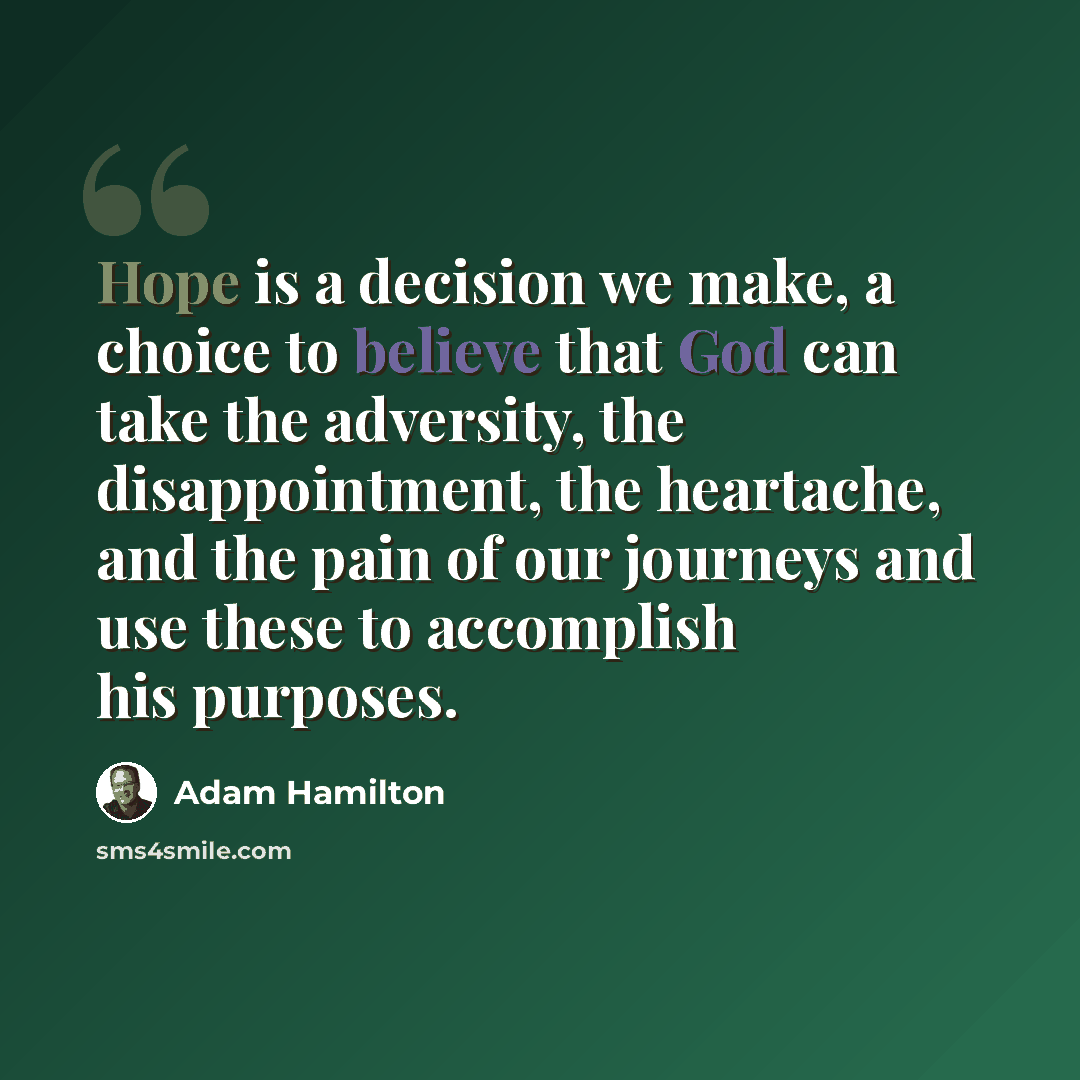 “Hope is a decision we make, a choice to believe that God can take the adversity, the disappointment, the heartache, and the pain of our journeys and use these to accomplish his purposes.” quote by Adam Hamilton