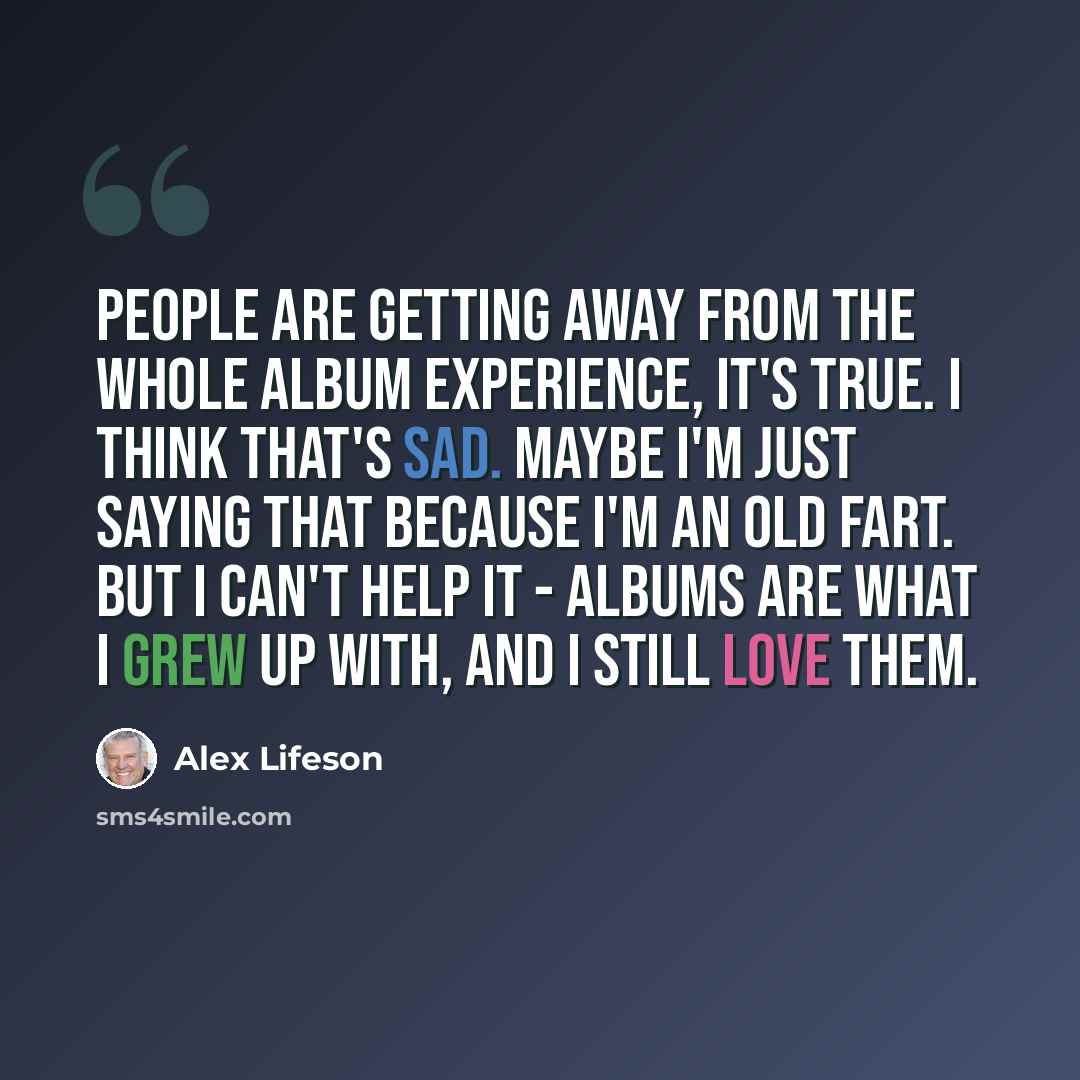 “People are getting away from the whole album experience, it's true. I think that's sad. Maybe I'm just saying that because I'm an old fart. But I can't help it - albums are what I grew up with, and I still love them.” quote by Alex Lifeson