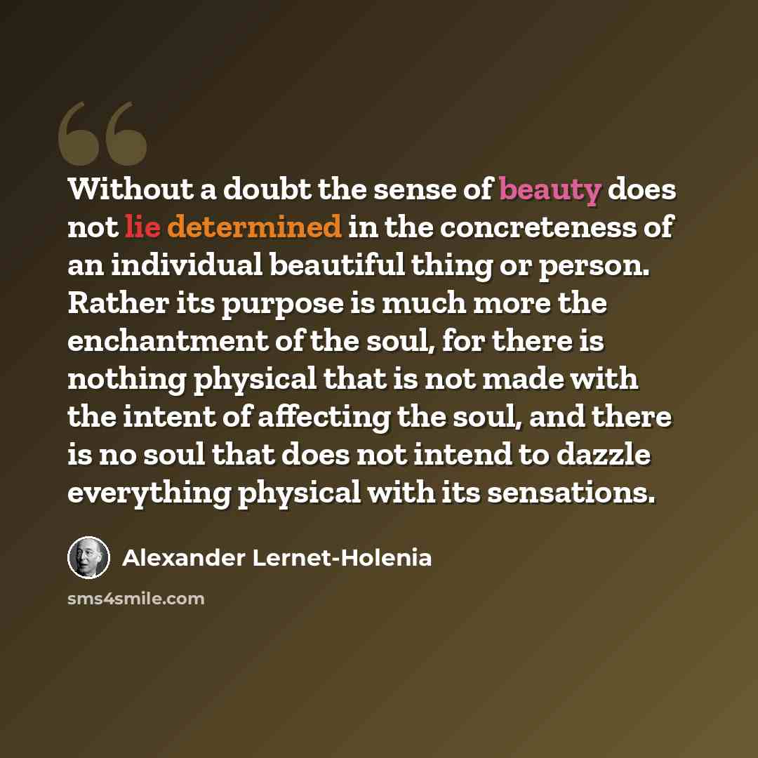 “Without a doubt the sense of beauty does not lie determined in the concreteness of an individual beautiful thing or person. Rather its purpose is much more the enchantment of the soul, for there is nothing physical that is not made with the intent of affecting the soul, and there is no soul that…” quote by Alexander Lernet-Holenia
