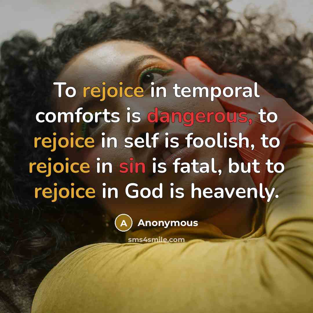 “To rejoice in temporal comforts is dangerous, to rejoice in self is foolish, to rejoice in sin is fatal, but to rejoice in God is heavenly.” quote by Anonymous