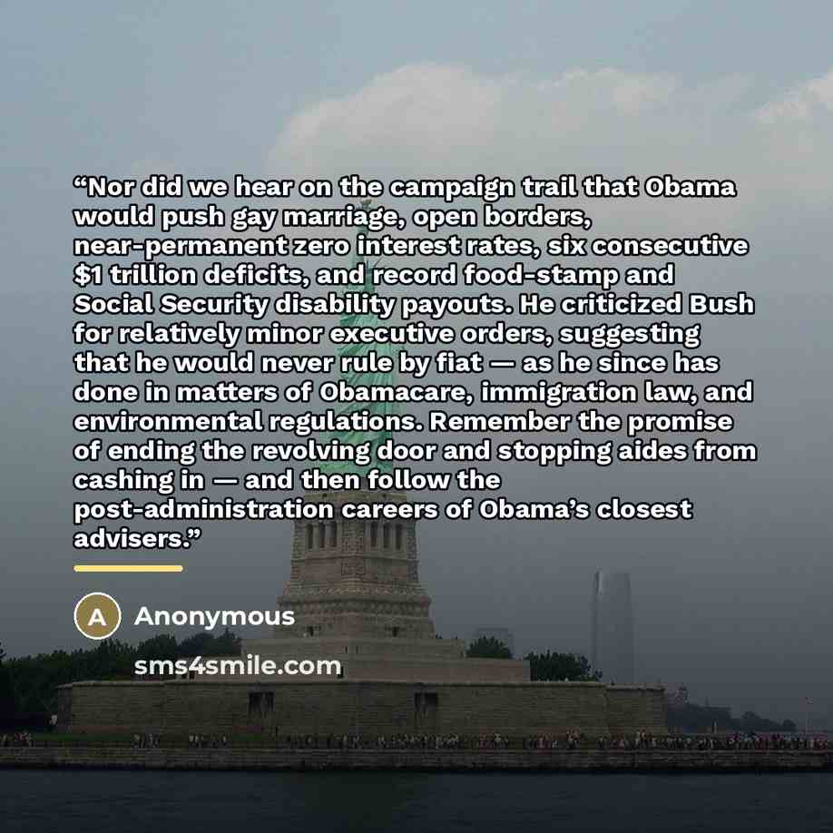 “Nor did we hear on the campaign trail that Obama would push gay marriage, open borders, near-permanent zero interest rates, six consecutive $1 trillion deficits, and record food-stamp and Social Security disability payouts. He criticized Bush for relatively minor executive orders, suggesting that…” quote by Anonymous